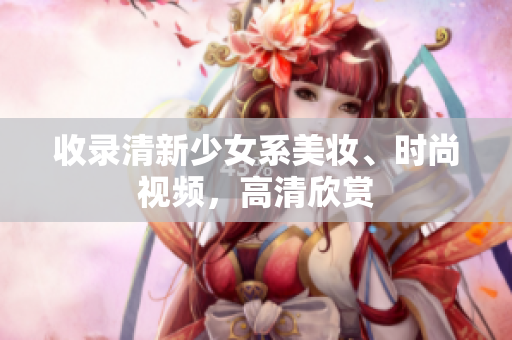 收录清新少女系美妆、时尚视频，高清欣赏