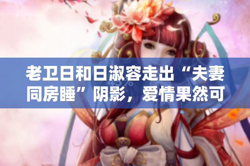 老卫日和日淑容走出“夫妻同房睡”阴影，爱情果然可以重来！