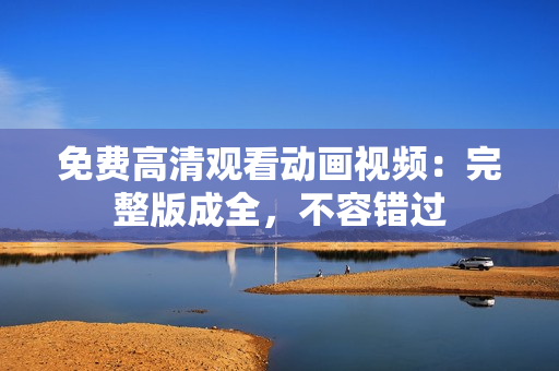 免费高清观看动画视频：完整版成全，不容错过