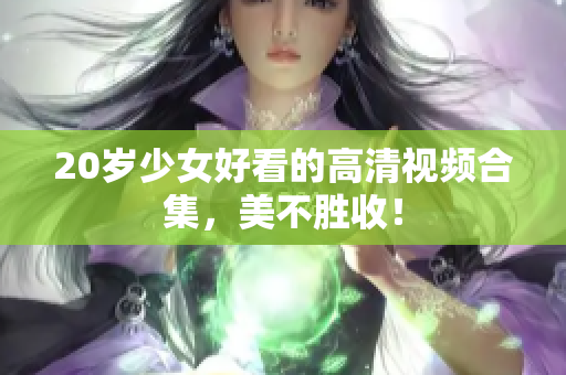 20岁少女好看的高清视频合集，美不胜收！