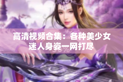 高清视频合集：各种美少女迷人身姿一网打尽