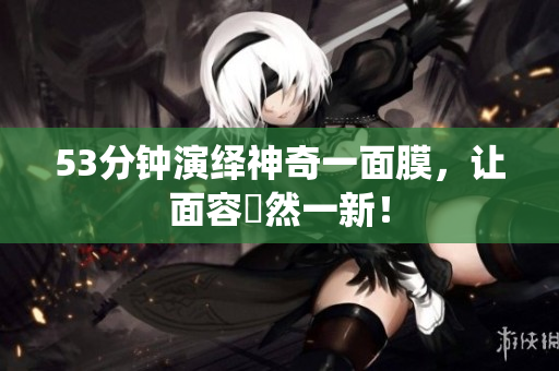 53分钟演绎神奇一面膜，让面容煥然一新！