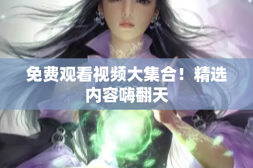 免费观看视频大集合！精选内容嗨翻天