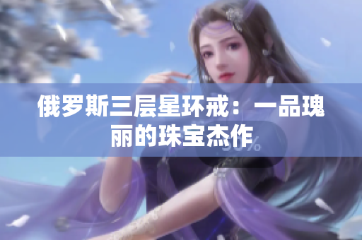 俄罗斯三层星环戒：一品瑰丽的珠宝杰作