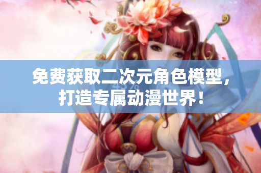 免费获取二次元角色模型，打造专属动漫世界！