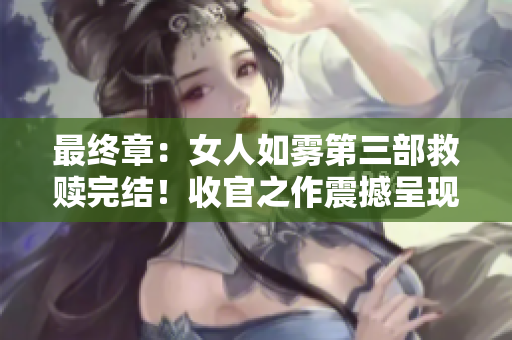 最终章：女人如雾第三部救赎完结！收官之作震撼呈现