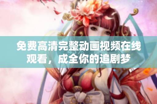 免费高清完整动画视频在线观看，成全你的追剧梦