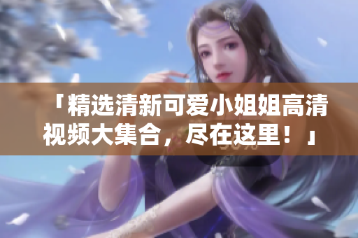 「精选清新可爱小姐姐高清视频大集合，尽在这里！」
