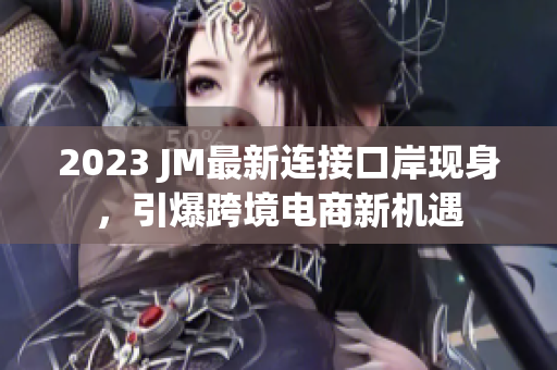2023 JM最新连接口岸现身，引爆跨境电商新机遇
