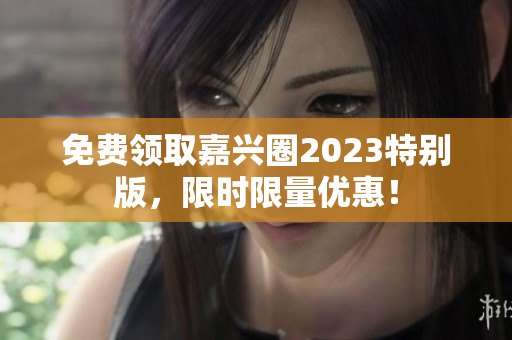免费领取嘉兴圈2023特别版，限时限量优惠！