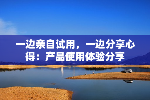 一边亲自试用，一边分享心得：产品使用体验分享