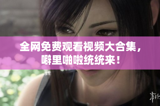 全网免费观看视频大合集，噼里啪啦统统来！