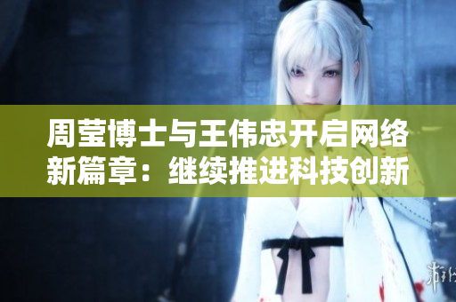 周莹博士与王伟忠开启网络新篇章：继续推进科技创新与发展