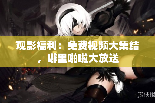 观影福利：免费视频大集结，噼里啪啦大放送