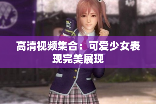 高清视频集合：可爱少女表现完美展现