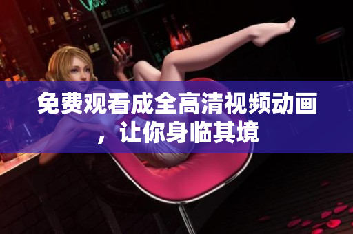 免费观看成全高清视频动画，让你身临其境