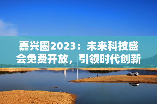 嘉兴圈2023：未来科技盛会免费开放，引领时代创新