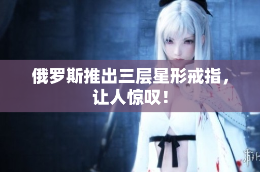 俄罗斯推出三层星形戒指，让人惊叹！