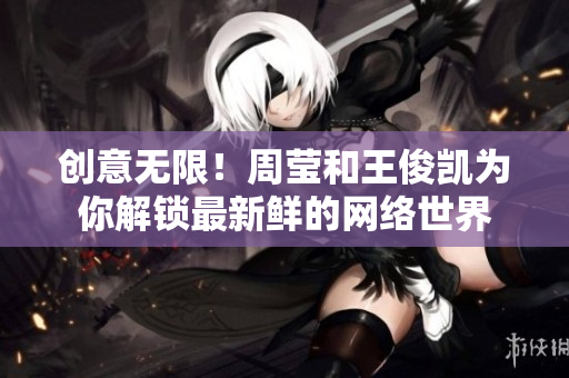 创意无限！周莹和王俊凯为你解锁最新鲜的网络世界