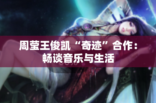 周莹王俊凯“奇迹”合作：畅谈音乐与生活