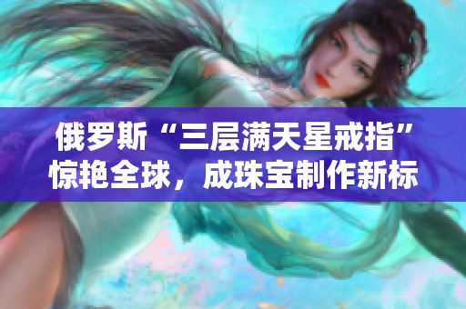 俄罗斯“三层满天星戒指”惊艳全球，成珠宝制作新标杆。