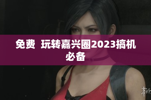 免费  玩转嘉兴圈2023搞机必备