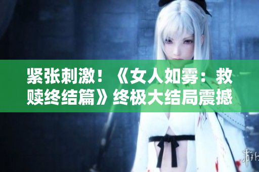 紧张刺激！《女人如雾：救赎终结篇》终极大结局震撼登场