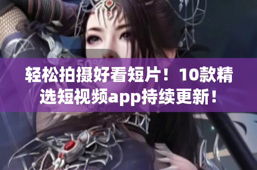 轻松拍摄好看短片！10款精选短视频app持续更新！