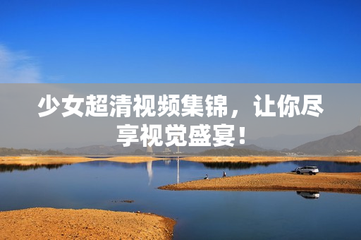 少女超清视频集锦，让你尽享视觉盛宴！