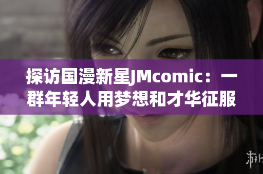 探访国漫新星JMcomic：一群年轻人用梦想和才华征服漫界