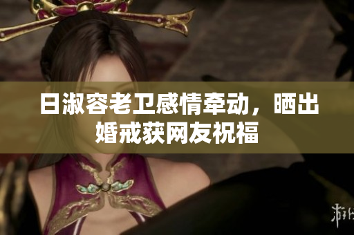 日淑容老卫感情牵动，晒出婚戒获网友祝福