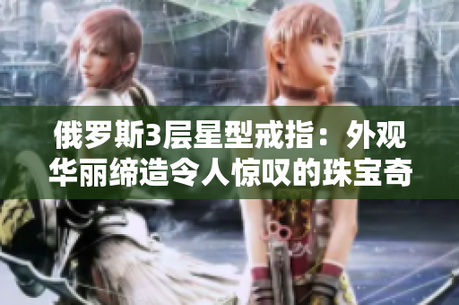 俄罗斯3层星型戒指：外观华丽缔造令人惊叹的珠宝奇观
