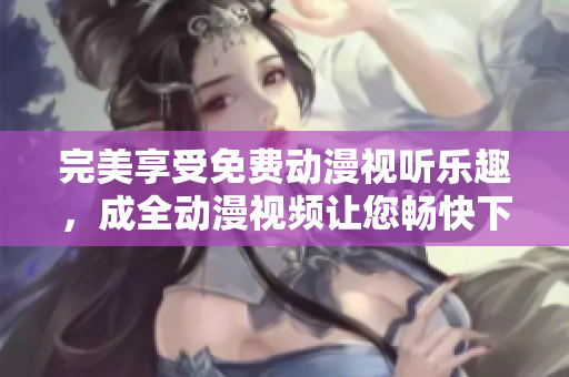 完美享受免费动漫视听乐趣，成全动漫视频让您畅快下载观看