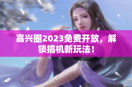 嘉兴圈2023免费开放，解锁搞机新玩法！
