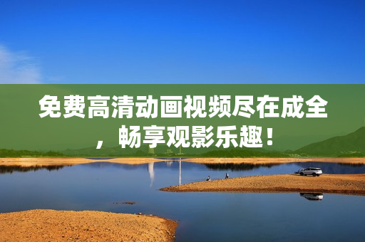 免费高清动画视频尽在成全，畅享观影乐趣！