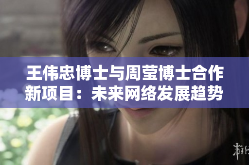 王伟忠博士与周莹博士合作新项目：未来网络发展趋势分析