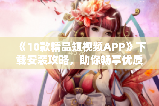 《10款精品短视频APP》下载安装攻略，助你畅享优质内容