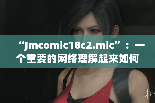 “Jmcomic18c2.mic”：一个重要的网络理解起来如何？