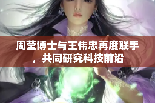 周莹博士与王伟忠再度联手，共同研究科技前沿