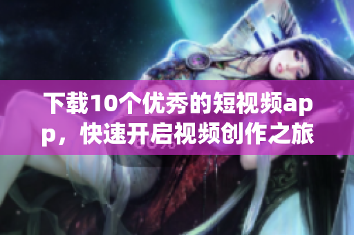下载10个优秀的短视频app，快速开启视频创作之旅