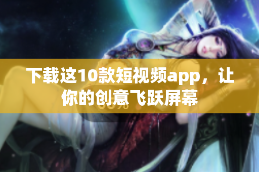 下载这10款短视频app，让你的创意飞跃屏幕