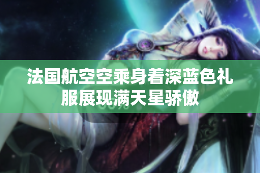 法国航空空乘身着深蓝色礼服展现满天星骄傲