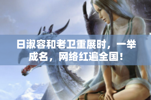 日淑容和老卫重展时，一举成名，网络红遍全国！