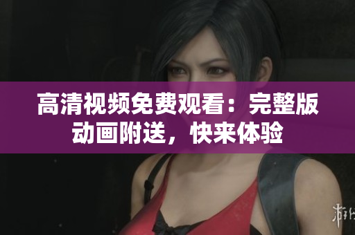 高清视频免费观看：完整版动画附送，快来体验