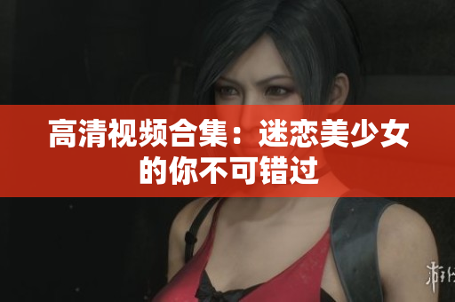 高清视频合集：迷恋美少女的你不可错过