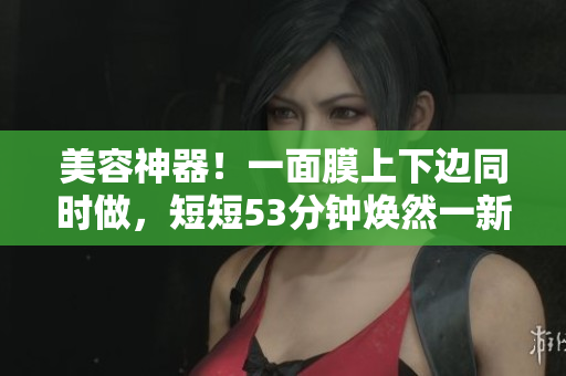 美容神器！一面膜上下边同时做，短短53分钟焕然一新！