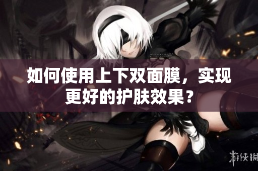 如何使用上下双面膜，实现更好的护肤效果？
