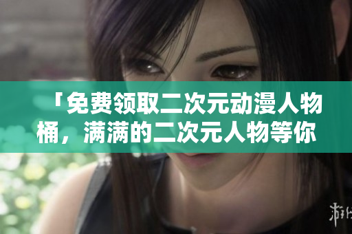 「免费领取二次元动漫人物桶，满满的二次元人物等你来拿！」