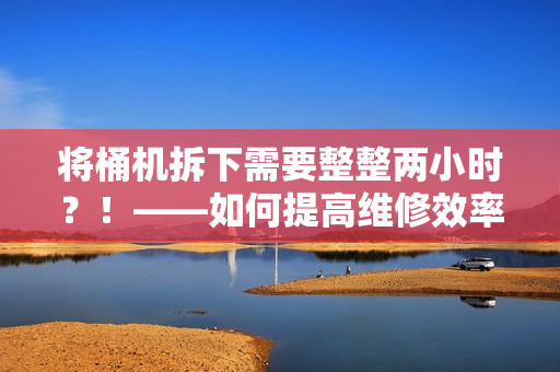 将桶机拆下需要整整两小时？！——如何提高维修效率