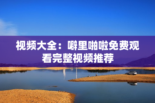 视频大全：噼里啪啦免费观看完整视频推荐